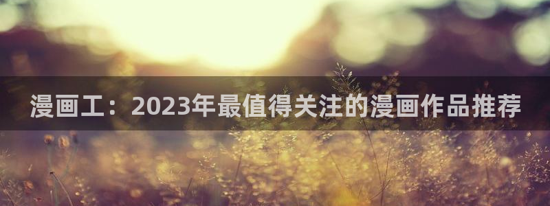 漫画免费韩漫在线免费：漫画工：2023年最值得关注的漫画作品推荐